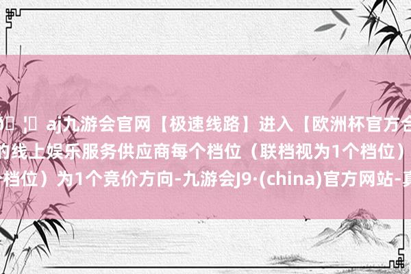 🦄aj九游会官网【极速线路】进入【欧洲杯官方合作网站】华人市场最大的线上娱乐服务供应商每个档位（联档视为1个档位）为1个竞价方向-九游会J9·(china)官方网站-真人游戏第一品牌