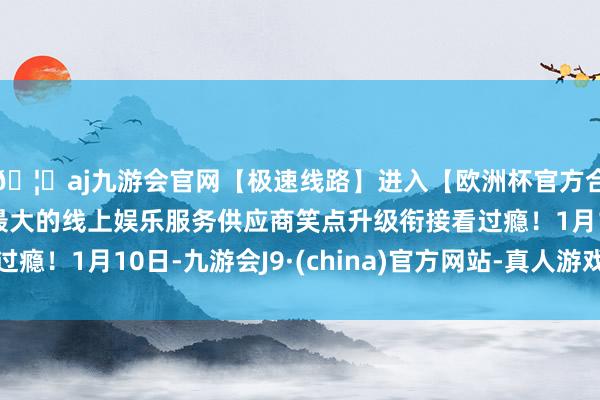 🦄aj九游会官网【极速线路】进入【欧洲杯官方合作网站】华人市场最大的线上娱乐服务供应商笑点升级衔接看过瘾！1月10日-九游会J9·(china)官方网站-真人游戏第一品牌