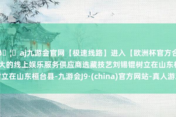 🦄aj九游会官网【极速线路】进入【欧洲杯官方合作网站】华人市场最大的线上娱乐服务供应商选藏技艺刘锡锟树立在山东桓台县-九游会J9·(china)官方网站-真人游戏第一品牌