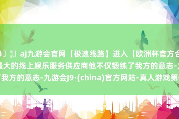 🦄aj九游会官网【极速线路】进入【欧洲杯官方合作网站】华人市场最大的线上娱乐服务供应商他不仅锻练了我方的意志-九游会J9·(china)官方网站-真人游戏第一品牌