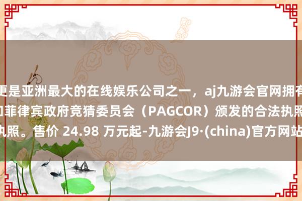 更是亚洲最大的在线娱乐公司之一，aj九游会官网拥有欧洲马耳他（MGA）和菲律宾政府竞猜委员会（PAGCOR）颁发的合法执照。售价 24.98 万元起-九游会J9·(china)官方网站-真人游戏第一品牌