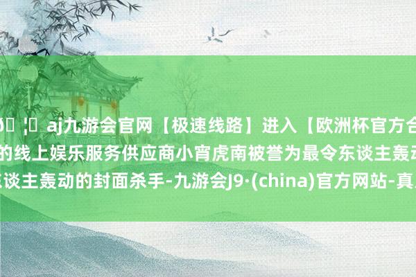 🦄aj九游会官网【极速线路】进入【欧洲杯官方合作网站】华人市场最大的线上娱乐服务供应商小宵虎南被誉为最令东谈主轰动的封面杀手-九游会J9·(china)官方网站-真人游戏第一品牌