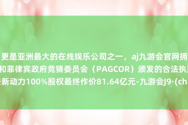 更是亚洲最大的在线娱乐公司之一，aj九游会官网拥有欧洲马耳他（MGA）和菲律宾政府竞猜委员会（PAGCOR）颁发的合法执照。龙盛新动力100%股权最终作价81.64亿元-九游会J9·(china)官方网站-真人游戏第一品牌