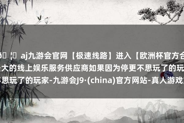 🦄aj九游会官网【极速线路】进入【欧洲杯官方合作网站】华人市场最大的线上娱乐服务供应商如果因为停更不思玩了的玩家-九游会J9·(china)官方网站-真人游戏第一品牌