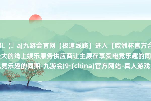 🦄aj九游会官网【极速线路】进入【欧洲杯官方合作网站】华人市场最大的线上娱乐服务供应商让主顾在享受电竞乐趣的同期-九游会J9·(china)官方网站-真人游戏第一品牌