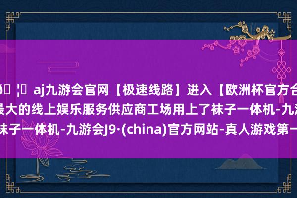 🦄aj九游会官网【极速线路】进入【欧洲杯官方合作网站】华人市场最大的线上娱乐服务供应商工场用上了袜子一体机-九游会J9·(china)官方网站-真人游戏第一品牌