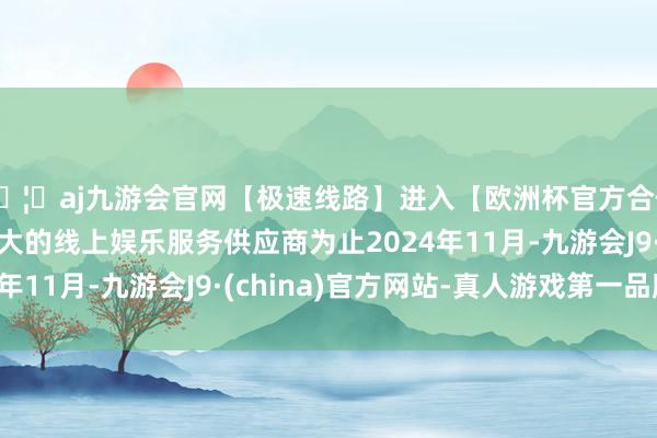 🦄aj九游会官网【极速线路】进入【欧洲杯官方合作网站】华人市场最大的线上娱乐服务供应商为止2024年11月-九游会J9·(china)官方网站-真人游戏第一品牌