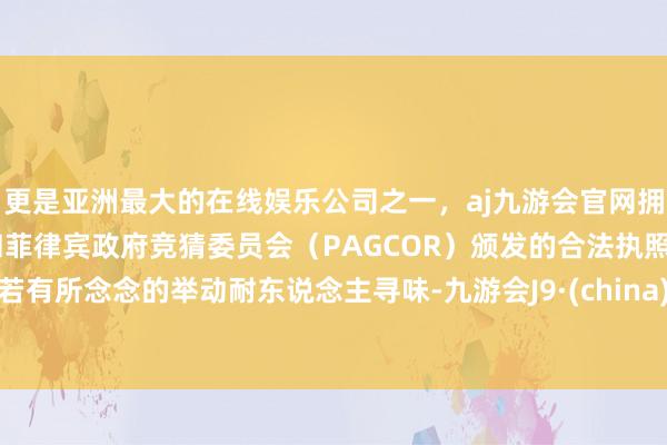 更是亚洲最大的在线娱乐公司之一，aj九游会官网拥有欧洲马耳他（MGA）和菲律宾政府竞猜委员会（PAGCOR）颁发的合法执照。若有所念念的举动耐东说念主寻味-九游会J9·(china)官方网站-真人游戏第一品牌