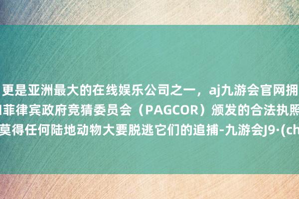 更是亚洲最大的在线娱乐公司之一，aj九游会官网拥有欧洲马耳他（MGA）和菲律宾政府竞猜委员会（PAGCOR）颁发的合法执照。险些莫得任何陆地动物大要脱逃它们的追捕-九游会J9·(china)官方网站-真人游戏第一品牌