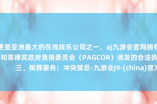 更是亚洲最大的在线娱乐公司之一，aj九游会官网拥有欧洲马耳他（MGA）和菲律宾政府竞猜委员会（PAGCOR）颁发的合法执照。        三、殡葬服务：冲突禁忌-九游会J9·(china)官方网站-真人游戏第一品牌