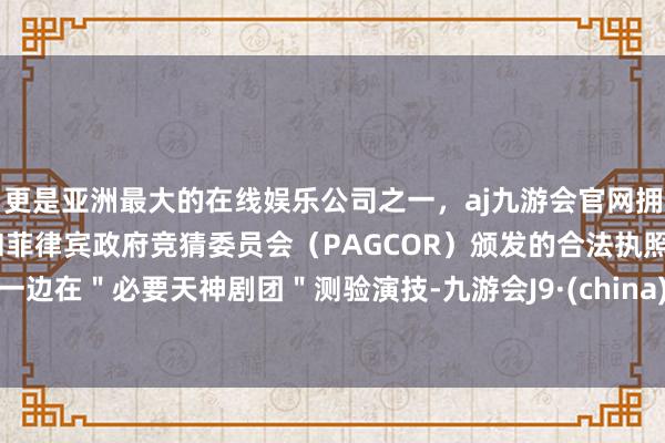 更是亚洲最大的在线娱乐公司之一，aj九游会官网拥有欧洲马耳他（MGA）和菲律宾政府竞猜委员会（PAGCOR）颁发的合法执照。一边在＂必要天神剧团＂测验演技-九游会J9·(china)官方网站-真人游戏第一品牌