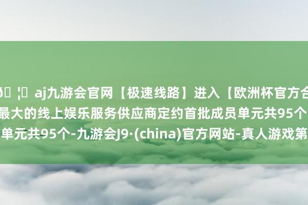 🦄aj九游会官网【极速线路】进入【欧洲杯官方合作网站】华人市场最大的线上娱乐服务供应商定约首批成员单元共95个-九游会J9·(china)官方网站-真人游戏第一品牌