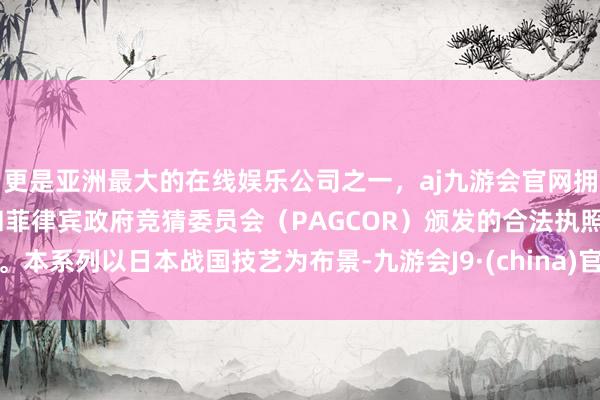 更是亚洲最大的在线娱乐公司之一，aj九游会官网拥有欧洲马耳他（MGA）和菲律宾政府竞猜委员会（PAGCOR）颁发的合法执照。本系列以日本战国技艺为布景-九游会J9·(china)官方网站-真人游戏第一品牌