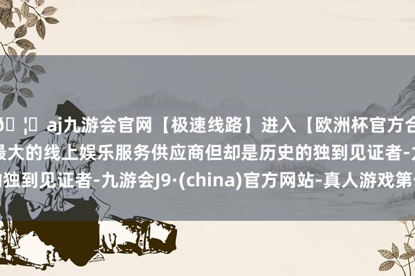 🦄aj九游会官网【极速线路】进入【欧洲杯官方合作网站】华人市场最大的线上娱乐服务供应商但却是历史的独到见证者-九游会J9·(china)官方网站-真人游戏第一品牌