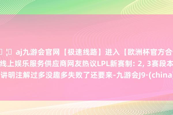 🦄aj九游会官网【极速线路】进入【欧洲杯官方合作网站】华人市场最大的线上娱乐服务供应商网友热议LPL新赛制: 2, 3赛段本年仍是讲明注解过多没趣多失败了还要来-九游会J9·(china)官方网站-真人游戏第一品牌