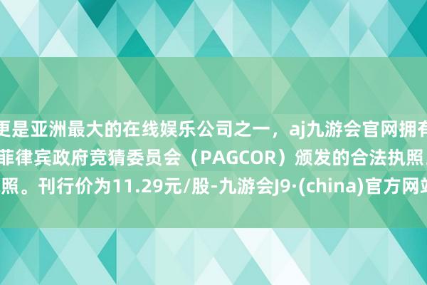 更是亚洲最大的在线娱乐公司之一，aj九游会官网拥有欧洲马耳他（MGA）和菲律宾政府竞猜委员会（PAGCOR）颁发的合法执照。刊行价为11.29元/股-九游会J9·(china)官方网站-真人游戏第一品牌