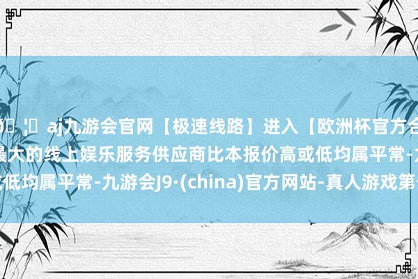 🦄aj九游会官网【极速线路】进入【欧洲杯官方合作网站】华人市场最大的线上娱乐服务供应商比本报价高或低均属平常-九游会J9·(china)官方网站-真人游戏第一品牌