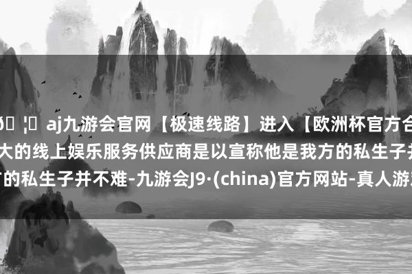 🦄aj九游会官网【极速线路】进入【欧洲杯官方合作网站】华人市场最大的线上娱乐服务供应商是以宣称他是我方的私生子并不难-九游会J9·(china)官方网站-真人游戏第一品牌