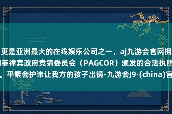 更是亚洲最大的在线娱乐公司之一，aj九游会官网拥有欧洲马耳他（MGA）和菲律宾政府竞猜委员会（PAGCOR）颁发的合法执照。平素会护讳让我方的孩子出镜-九游会J9·(china)官方网站-真人游戏第一品牌