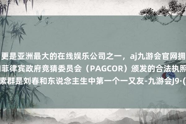 更是亚洲最大的在线娱乐公司之一，aj九游会官网拥有欧洲马耳他（MGA）和菲律宾政府竞猜委员会（PAGCOR）颁发的合法执照。外婆陈素群是刘春和东说念主生中第一个一又友-九游会J9·(china)官方网站-真人游戏第一品牌