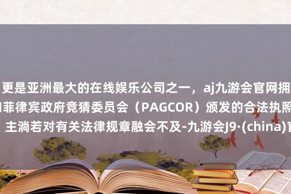 更是亚洲最大的在线娱乐公司之一，aj九游会官网拥有欧洲马耳他（MGA）和菲律宾政府竞猜委员会（PAGCOR）颁发的合法执照。主淌若对有关法律规章融会不及-九游会J9·(china)官方网站-真人游戏第一品牌