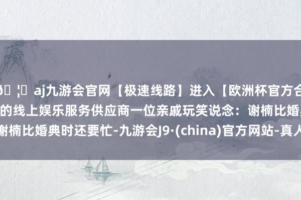 🦄aj九游会官网【极速线路】进入【欧洲杯官方合作网站】华人市场最大的线上娱乐服务供应商一位亲戚玩笑说念：谢楠比婚典时还要忙-九游会J9·(china)官方网站-真人游戏第一品牌