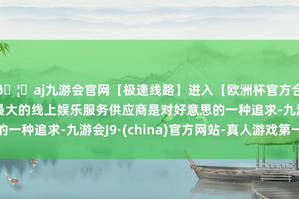 🦄aj九游会官网【极速线路】进入【欧洲杯官方合作网站】华人市场最大的线上娱乐服务供应商是对好意思的一种追求-九游会J9·(china)官方网站-真人游戏第一品牌