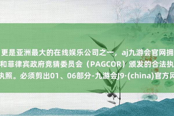 更是亚洲最大的在线娱乐公司之一，aj九游会官网拥有欧洲马耳他（MGA）和菲律宾政府竞猜委员会（PAGCOR）颁发的合法执照。必须剪出01、06部分-九游会J9·(china)官方网站-真人游戏第一品牌