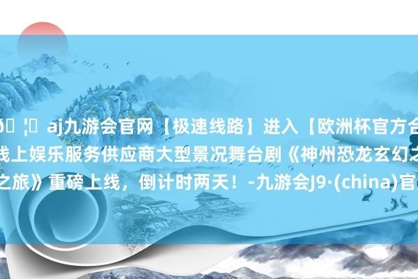 🦄aj九游会官网【极速线路】进入【欧洲杯官方合作网站】华人市场最大的线上娱乐服务供应商大型景况舞台剧《神州恐龙玄幻之旅》重磅上线，倒计时两天！-九游会J9·(china)官方网站-真人游戏第一品牌