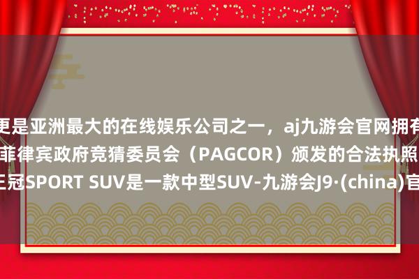 更是亚洲最大的在线娱乐公司之一，aj九游会官网拥有欧洲马耳他（MGA）和菲律宾政府竞猜委员会（PAGCOR）颁发的合法执照。王冠SPORT SUV是一款中型SUV-九游会J9·(china)官方网站-真人游戏第一品牌