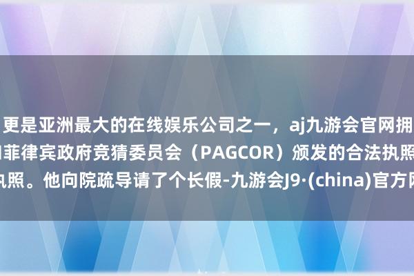 更是亚洲最大的在线娱乐公司之一，aj九游会官网拥有欧洲马耳他（MGA）和菲律宾政府竞猜委员会（PAGCOR）颁发的合法执照。他向院疏导请了个长假-九游会J9·(china)官方网站-真人游戏第一品牌