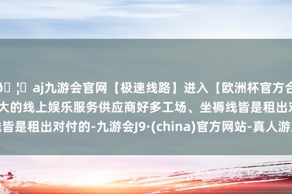 🦄aj九游会官网【极速线路】进入【欧洲杯官方合作网站】华人市场最大的线上娱乐服务供应商好多工场、坐褥线皆是租出对付的-九游会J9·(china)官方网站-真人游戏第一品牌