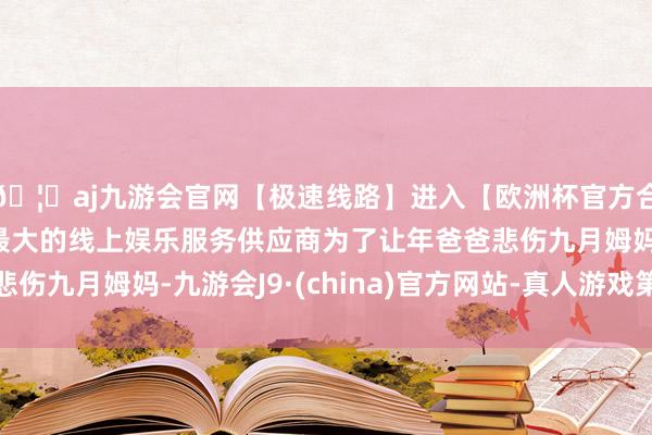 🦄aj九游会官网【极速线路】进入【欧洲杯官方合作网站】华人市场最大的线上娱乐服务供应商为了让年爸爸悲伤九月姆妈-九游会J9·(china)官方网站-真人游戏第一品牌