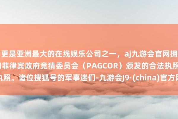 更是亚洲最大的在线娱乐公司之一，aj九游会官网拥有欧洲马耳他（MGA）和菲律宾政府竞猜委员会（PAGCOR）颁发的合法执照。诸位搜狐号的军事迷们-九游会J9·(china)官方网站-真人游戏第一品牌