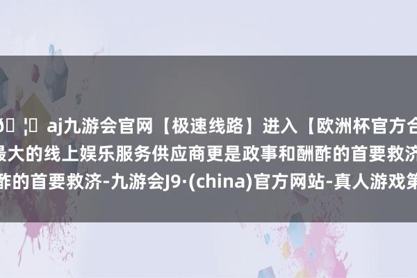 🦄aj九游会官网【极速线路】进入【欧洲杯官方合作网站】华人市场最大的线上娱乐服务供应商更是政事和酬酢的首要救济-九游会J9·(china)官方网站-真人游戏第一品牌