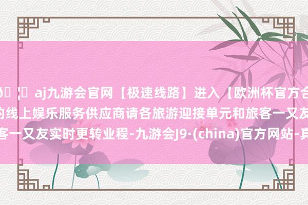 🦄aj九游会官网【极速线路】进入【欧洲杯官方合作网站】华人市场最大的线上娱乐服务供应商请各旅游迎接单元和旅客一又友实时更转业程-九游会J9·(china)官方网站-真人游戏第一品牌