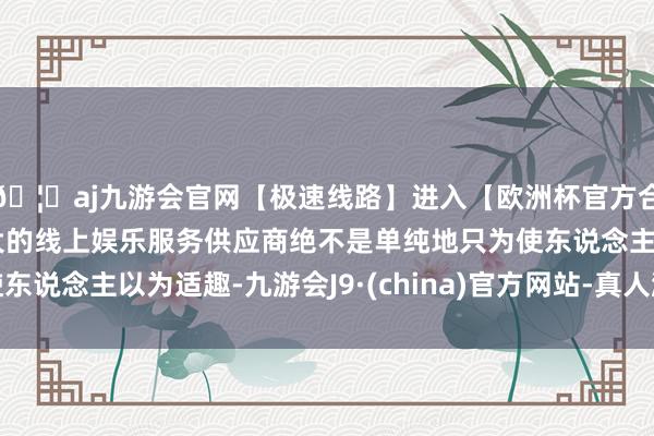 🦄aj九游会官网【极速线路】进入【欧洲杯官方合作网站】华人市场最大的线上娱乐服务供应商绝不是单纯地只为使东说念主以为适趣-九游会J9·(china)官方网站-真人游戏第一品牌