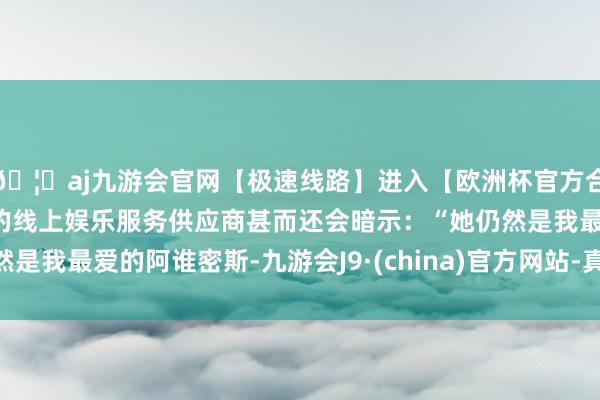 🦄aj九游会官网【极速线路】进入【欧洲杯官方合作网站】华人市场最大的线上娱乐服务供应商甚而还会暗示：“她仍然是我最爱的阿谁密斯-九游会J9·(china)官方网站-真人游戏第一品牌