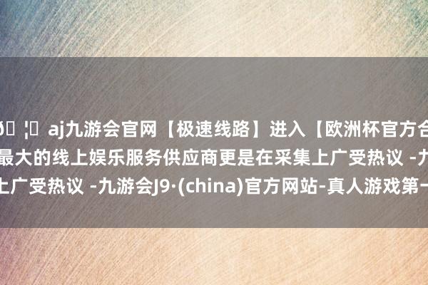 🦄aj九游会官网【极速线路】进入【欧洲杯官方合作网站】华人市场最大的线上娱乐服务供应商更是在采集上广受热议 -九游会J9·(china)官方网站-真人游戏第一品牌