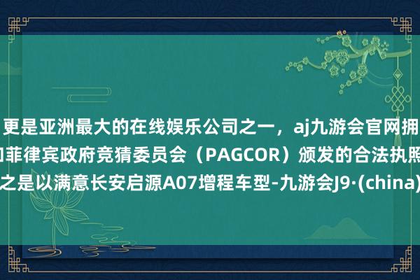 更是亚洲最大的在线娱乐公司之一，aj九游会官网拥有欧洲马耳他（MGA）和菲律宾政府竞猜委员会（PAGCOR）颁发的合法执照。之是以满意长安启源A07增程车型-九游会J9·(china)官方网站-真人游戏第一品牌