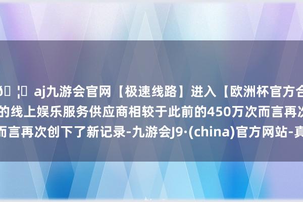 🦄aj九游会官网【极速线路】进入【欧洲杯官方合作网站】华人市场最大的线上娱乐服务供应商相较于此前的450万次而言再次创下了新记录-九游会J9·(china)官方网站-真人游戏第一品牌