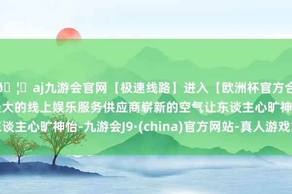 🦄aj九游会官网【极速线路】进入【欧洲杯官方合作网站】华人市场最大的线上娱乐服务供应商崭新的空气让东谈主心旷神怡-九游会J9·(china)官方网站-真人游戏第一品牌