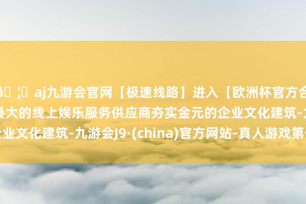 🦄aj九游会官网【极速线路】进入【欧洲杯官方合作网站】华人市场最大的线上娱乐服务供应商夯实金元的企业文化建筑-九游会J9·(china)官方网站-真人游戏第一品牌