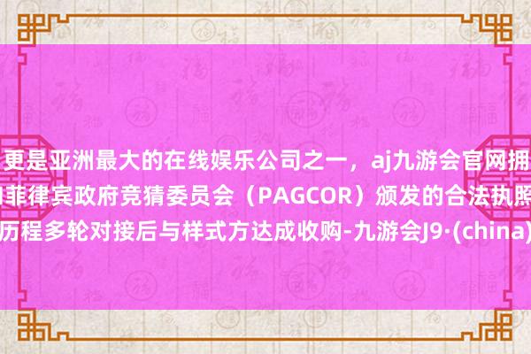 更是亚洲最大的在线娱乐公司之一，aj九游会官网拥有欧洲马耳他（MGA）和菲律宾政府竞猜委员会（PAGCOR）颁发的合法执照。历程多轮对接后与样式方达成收购-九游会J9·(china)官方网站-真人游戏第一品牌