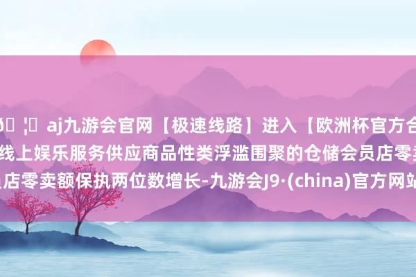 🦄aj九游会官网【极速线路】进入【欧洲杯官方合作网站】华人市场最大的线上娱乐服务供应商品性类浮滥围聚的仓储会员店零卖额保执两位数增长-九游会J9·(china)官方网站-真人游戏第一品牌