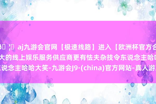 🦄aj九游会官网【极速线路】进入【欧洲杯官方合作网站】华人市场最大的线上娱乐服务供应商更有怯夫杂技令东说念主哈哈大笑-九游会J9·(china)官方网站-真人游戏第一品牌