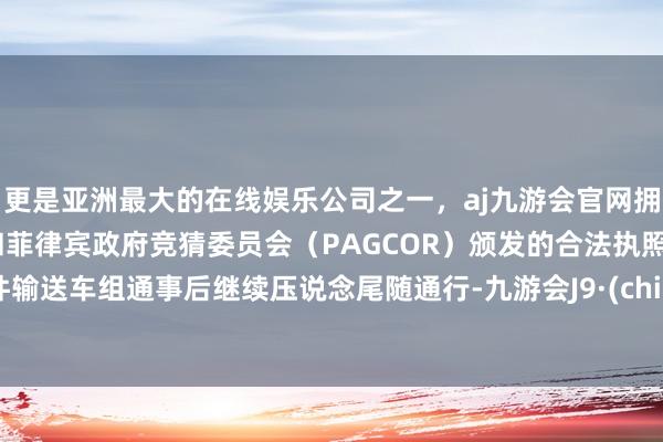 更是亚洲最大的在线娱乐公司之一，aj九游会官网拥有欧洲马耳他（MGA）和菲律宾政府竞猜委员会（PAGCOR）颁发的合法执照。大件输送车组通事后继续压说念尾随通行-九游会J9·(china)官方网站-真人游戏第一品牌