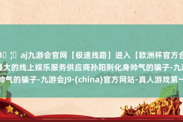 🦄aj九游会官网【极速线路】进入【欧洲杯官方合作网站】华人市场最大的线上娱乐服务供应商孙阳则化身帅气的骗子-九游会J9·(china)官方网站-真人游戏第一品牌