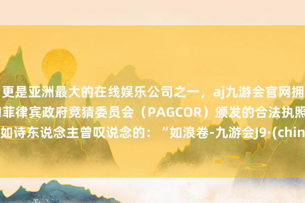 更是亚洲最大的在线娱乐公司之一，aj九游会官网拥有欧洲马耳他（MGA）和菲律宾政府竞猜委员会（PAGCOR）颁发的合法执照。就如诗东说念主曾叹说念的：“如浪卷-九游会J9·(china)官方网站-真人游戏第一品牌