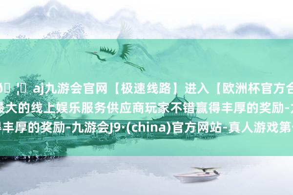 🦄aj九游会官网【极速线路】进入【欧洲杯官方合作网站】华人市场最大的线上娱乐服务供应商玩家不错赢得丰厚的奖励-九游会J9·(china)官方网站-真人游戏第一品牌